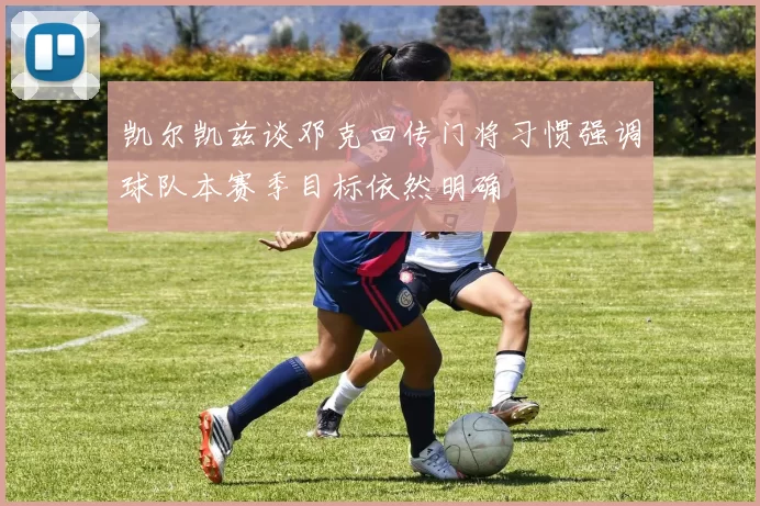 凯尔凯兹谈邓克回传门将习惯强调球队本赛季目标依然明确