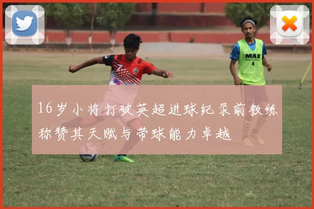 16岁小将打破英超进球纪录前教练称赞其天赋与带球能力卓越