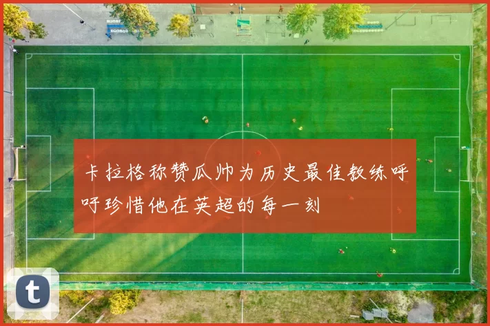 卡拉格称赞瓜帅为历史最佳教练呼吁珍惜他在英超的每一刻