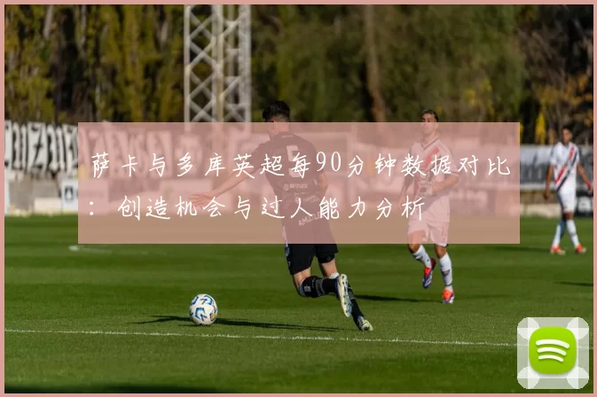 萨卡与多库英超每90分钟数据对比：创造机会与过人能力分析