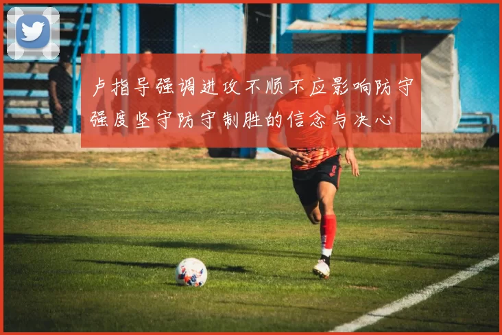 卢指导强调进攻不顺不应影响防守强度坚守防守制胜的信念与决心