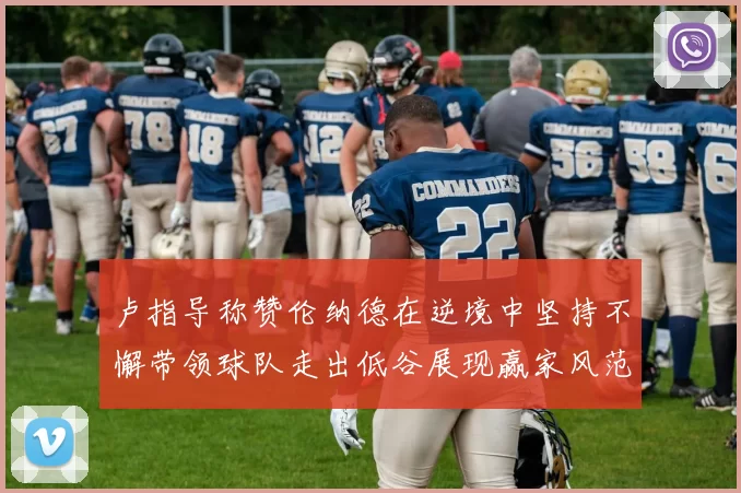 卢指导称赞伦纳德在逆境中坚持不懈带领球队走出低谷展现赢家风范