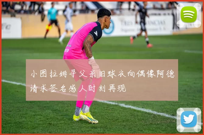 小图拉姆寻父亲旧球衣向偶像阿德请求签名感人时刻再现