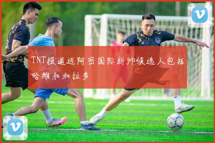 TNT报道迈阿密国际新帅候选人包括哈维和加拉多