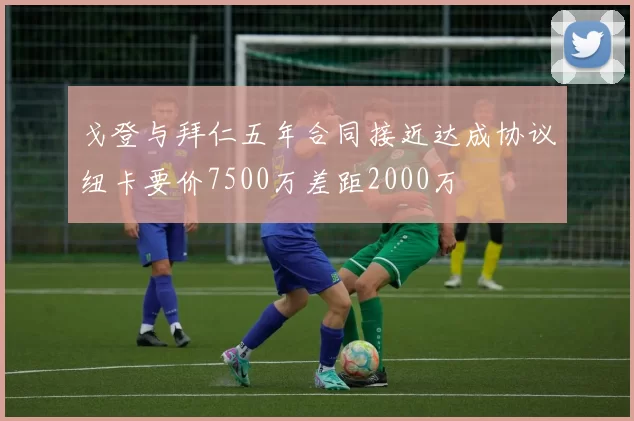 戈登与拜仁五年合同接近达成协议纽卡要价7500万差距2000万