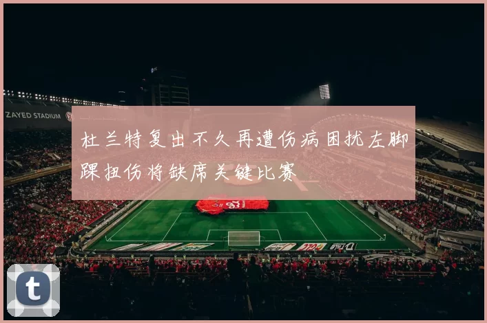 杜兰特复出不久再遭伤病困扰左脚踝扭伤将缺席关键比赛