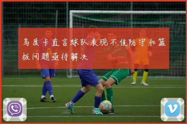乌度卡直言球队表现不佳防守和篮板问题亟待解决