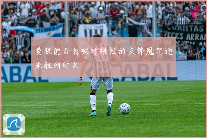 曼联能否打破对维拉的交锋魔咒迎来胜利时刻