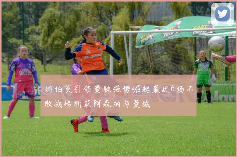 姆伯莫引领曼联强势崛起最近6场不败战绩斩获阿森纳与曼城