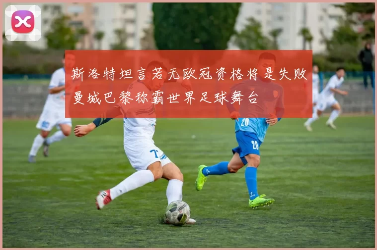 斯洛特坦言若无欧冠资格将是失败曼城巴黎称霸世界足球舞台