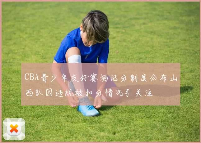 CBA青少年友好赛场记分制度公布山西队因违规被扣分情况引关注